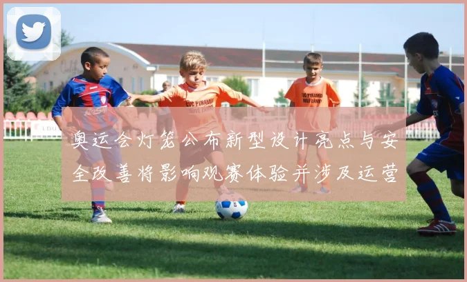 奥运会灯笼公布新型设计亮点与安全改善将影响观赛体验并涉及运营维护