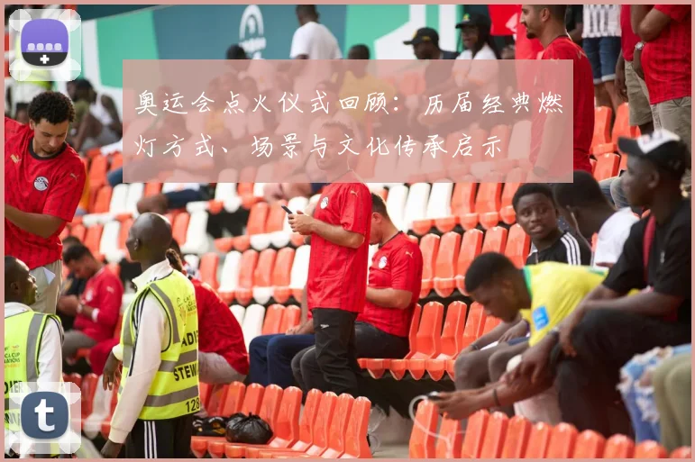 奥运会点火仪式回顾：历届经典燃灯方式、场景与文化传承启示