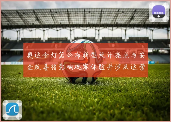 奥运会灯笼公布新型设计亮点与安全改善将影响观赛体验并涉及运营维护