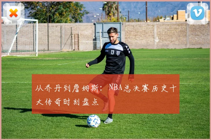 从乔丹到詹姆斯：NBA总决赛历史十大传奇时刻盘点