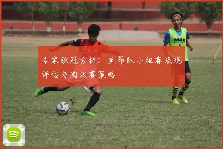 专家欧冠分析：里昂队小组赛表现评估与淘汰赛策略