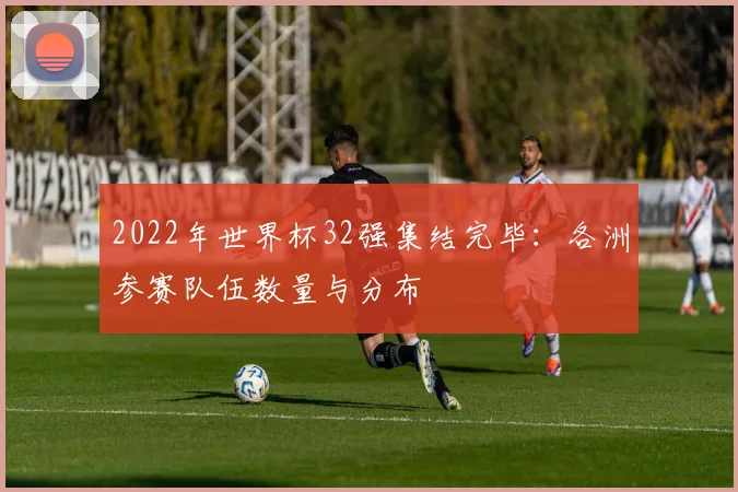 2022年世界杯32强集结完毕：各洲参赛队伍数量与分布
