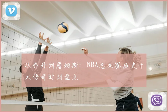 从乔丹到詹姆斯:NBA总决赛历史十大传奇时刻盘点