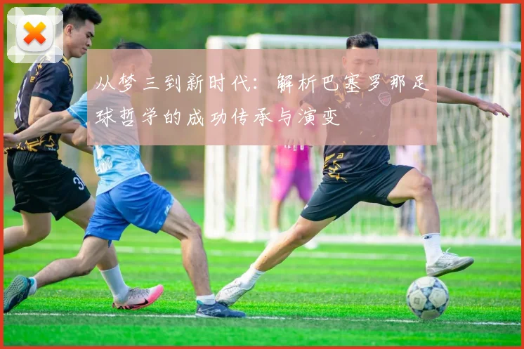 从梦三到新时代：解析巴塞罗那足球哲学的成功传承与演变