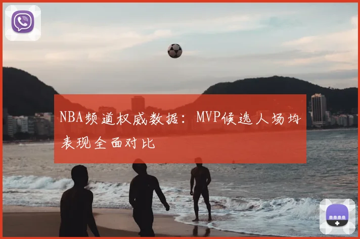 NBA频道权威数据：MVP候选人场均表现全面对比